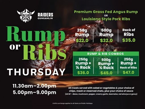 Raiders Gungahlin. Premium grass fed Angus rump or Louisiana style pork ribs. Rump or Ribs, Thursday. 250g rump $22.0; 500g rump $32.0; rack of ribs $35.0. Rump and rib combos: 250g rump plus half rack $36.0; 500g rump plus half rack $45.0; 250g rump plus rack of ribs $47.0. 11.30am to 2.00pm, 5.00pm to 9.00pm. All meals served with salad or vegetables and your choice of chips, mash or steamed chats, plus your choice of sauce (all GF: diane, mushroom, pepper, creamy garlic, bearnaise, red wine jus or gravy). A 10% surcharge applies to all items on public holidays.
