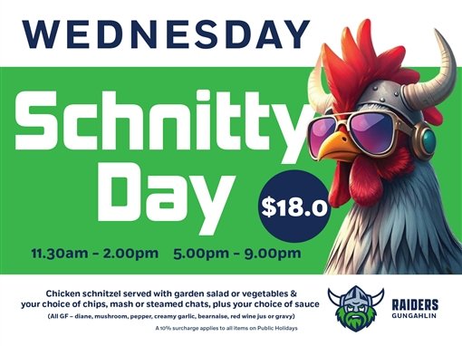 Wednesday Schnitty Day, $18.0. 11.30am to 2.00pm, 5.00pm to 9.00pm. Chicken schnitzel served with garden salad or vegetables and your choice of chips, mash or steamed chats, plus your choice of sauce (all GF: diane, mushroom, pepper, creamy garlic, bearnaise, red wine jus or gravy). A 10% surcharge applies to all items on public holidays. Raiders Gungahlin.